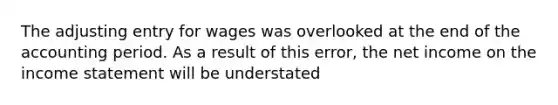 The adjusting entry for wages was overlooked at the end of the accounting period. As a result of this error, the net income on the income statement will be understated