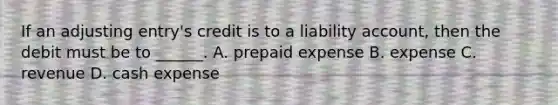 If an adjusting entry's credit is to a liability account, then the debit must be to ______. A. prepaid expense B. expense C. revenue D. cash expense