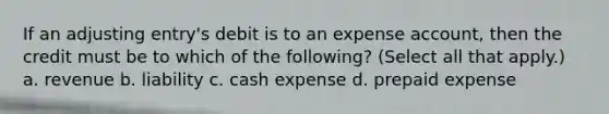 If an adjusting entry's debit is to an expense account, then the credit must be to which of the following? (Select all that apply.) a. revenue b. liability c. cash expense d. prepaid expense