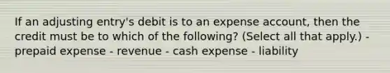 If an adjusting entry's debit is to an expense account, then the credit must be to which of the following? (Select all that apply.) - prepaid expense - revenue - cash expense - liability