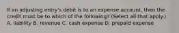 If an adjusting entry's debit is to an expense account, then the credit must be to which of the following? (Select all that apply.) A. liability B. revenue C. cash expense D. prepaid expense