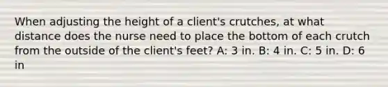 When adjusting the height of a client's crutches, at what distance does the nurse need to place the bottom of each crutch from the outside of the client's feet? A: 3 in. B: 4 in. C: 5 in. D: 6 in