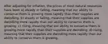 After adjusting for inflation, the prices of most natural resources have been a) steady or falling, meaning that our ability to conserve them is growing more rapidly than their supplies are dwindling. b) steady or falling, meaning that their supplies are dwindling more rapidly than our ability to conserve them is growing. c) rising, meaning that our ability to conserve them is growing more rapidly than their supplies are dwindling. d) rising, meaning that their supplies are dwindling more rapidly than our ability to conserve them is growing.