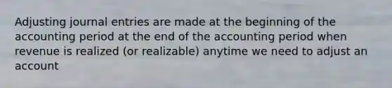 Adjusting journal entries are made at the beginning of the accounting period at the end of the accounting period when revenue is realized (or realizable) anytime we need to adjust an account