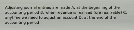 Adjusting journal entries are made A. at the beginning of the accounting period B. when revenue is realized (ore realizable) C. anytime we need to adjust an account D. at the end of the accounting period