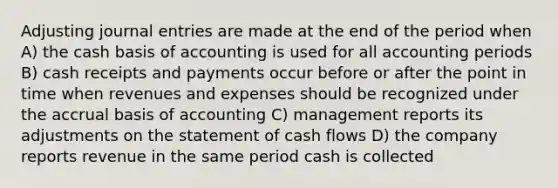 Adjusting journal entries are made at the end of the period when A) the cash basis of accounting is used for all accounting periods B) cash receipts and payments occur before or after the point in time when revenues and expenses should be recognized under the accrual basis of accounting C) management reports its adjustments on the statement of cash flows D) the company reports revenue in the same period cash is collected