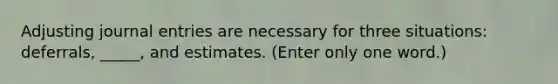 Adjusting journal entries are necessary for three situations: deferrals, _____, and estimates. (Enter only one word.)