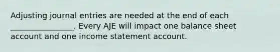 Adjusting journal entries are needed at the end of each ________________. Every AJE will impact one balance sheet account and one income statement account.