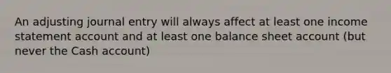 An adjusting journal entry will always affect at least one income statement account and at least one balance sheet account (but never the Cash account)