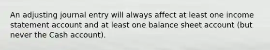 An adjusting journal entry will always affect at least one income statement account and at least one balance sheet account (but never the Cash account).