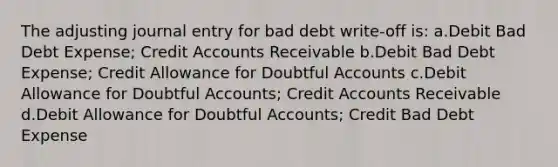 The adjusting journal entry for bad debt write-off is: a.Debit Bad Debt Expense; Credit Accounts Receivable b.Debit Bad Debt Expense; Credit Allowance for Doubtful Accounts c.Debit Allowance for Doubtful Accounts; Credit Accounts Receivable d.Debit Allowance for Doubtful Accounts; Credit Bad Debt Expense