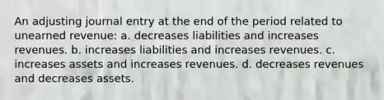 An adjusting journal entry at the end of the period related to unearned revenue: a. decreases liabilities and increases revenues. b. increases liabilities and increases revenues. c. increases assets and increases revenues. d. decreases revenues and decreases assets.