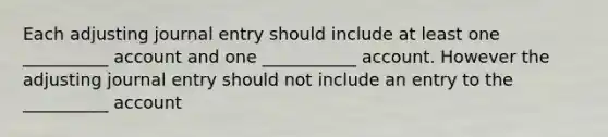 Each adjusting journal entry should include at least one __________ account and one ___________ account. However the adjusting journal entry should not include an entry to the __________ account