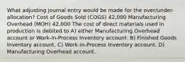 What adjusting journal entry would be made for the over/under-allocation? Cost of Goods Sold (COGS) 42,000 Manufacturing Overhead (MOH) 42,000 The cost of direct materials used in production is debited to A) either Manufacturing Overhead account or Work-in-Process Inventory account. B) Finished Goods Inventory account. C) Work-in-Process Inventory account. D) Manufacturing Overhead account.