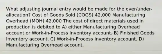 What adjusting journal entry would be made for the over/under-allocation? Cost of Goods Sold (COGS) 42,000 Manufacturing Overhead (MOH) 42,000 The cost of direct materials used in production is debited to A) either Manufacturing Overhead account or Work-in-Process Inventory account. B) Finished Goods Inventory account. C) Work-in-Process Inventory account. D) Manufacturing Overhead account.