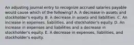 An adjusting journal entry to recognize accrued salaries payable would cause which of the following? A. A decrease in assets and stockholder's equity. B. A decrease in assets and liabilities. C. An increase in expenses, liabilities, and stockholder's equity. D. An increase in expenses and liabilities and a decrease in stockholder's equity. E. A decrease in expenses, liabilities, and stockholder's equity.