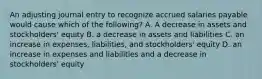 An adjusting journal entry to recognize accrued salaries payable would cause which of the following? A. A decrease in assets and stockholders' equity B. a decrease in assets and liabilities C. an increase in expenses, liabilities, and stockholders' equity D. an increase in expenses and liabilities and a decrease in stockholders' equity