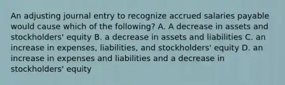 An adjusting journal entry to recognize accrued salaries payable would cause which of the following? A. A decrease in assets and stockholders' equity B. a decrease in assets and liabilities C. an increase in expenses, liabilities, and stockholders' equity D. an increase in expenses and liabilities and a decrease in stockholders' equity