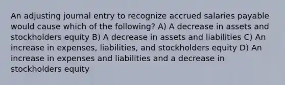 An adjusting journal entry to recognize accrued salaries payable would cause which of the following? A) A decrease in assets and stockholders equity B) A decrease in assets and liabilities C) An increase in expenses, liabilities, and stockholders equity D) An increase in expenses and liabilities and a decrease in stockholders equity