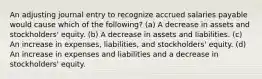 An adjusting journal entry to recognize accrued salaries payable would cause which of the following? (a) A decrease in assets and stockholders' equity. (b) A decrease in assets and liabilities. (c) An increase in expenses, liabilities, and stockholders' equity. (d) An increase in expenses and liabilities and a decrease in stockholders' equity.