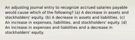 An adjusting journal entry to recognize accrued salaries payable would cause which of the following? (a) A decrease in assets and stockholders' equity. (b) A decrease in assets and liabilities. (c) An increase in expenses, liabilities, and stockholders' equity. (d) An increase in expenses and liabilities and a decrease in stockholders' equity.