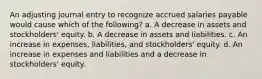 An adjusting journal entry to recognize accrued salaries payable would cause which of the following? a. A decrease in assets and stockholders' equity. b. A decrease in assets and liabilities. c. An increase in expenses, liabilities, and stockholders' equity. d. An increase in expenses and liabilities and a decrease in stockholders' equity.