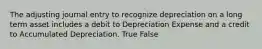 The adjusting journal entry to recognize depreciation on a long term asset includes a debit to Depreciation Expense and a credit to Accumulated Depreciation. True False