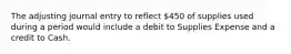 The adjusting journal entry to reflect 450 of supplies used during a period would include a debit to Supplies Expense and a credit to Cash.