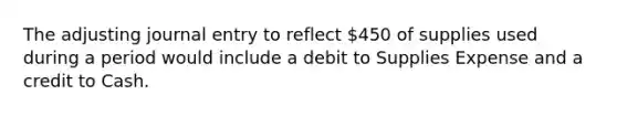 The adjusting journal entry to reflect 450 of supplies used during a period would include a debit to Supplies Expense and a credit to Cash.