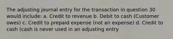 The adjusting journal entry for the transaction in question 30 would include: a. Credit to revenue b. Debit to cash (Customer owes) c. Credit to prepaid expense (not an expense) d. Credit to cash (cash is never used in an adjusting entry