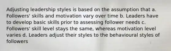 Adjusting leadership styles is based on the assumption that a. Followers' skills and motivation vary over time b. Leaders have to develop basic skills prior to assessing follower needs c. Followers' skill level stays the same, whereas motivation level varies d. Leaders adjust their styles to the behavioural styles of followers