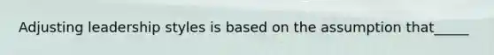 Adjusting leadership styles is based on the assumption that_____