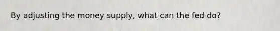 By adjusting the money supply, what can the fed do?