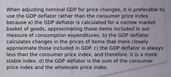 When adjusting nominal GDP for price changes, it is preferable to use the GDP deflator rather than the consumer price index because a) the GDP deflator is calculated for a narrow market basket of goods, approximating those items included in our measure of consumption expenditures. b) the GDP deflator calculates changes in the prices of items that more closely approximate those included in GDP. c) the GDP deflator is always less than the consumer price index, and therefore, it is a more stable index. d) the GDP deflator is the sum of the consumer price index and the wholesale price index.