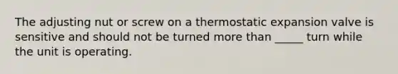 The adjusting nut or screw on a thermostatic expansion valve is sensitive and should not be turned more than _____ turn while the unit is operating.