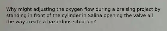 Why might adjusting the oxygen flow during a braising project by standing in front of the cylinder in Salina opening the valve all the way create a hazardous situation?