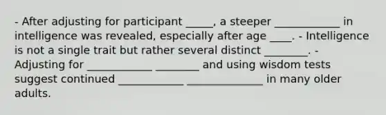 - After adjusting for participant _____, a steeper ____________ in intelligence was revealed, especially after age ____. - Intelligence is not a single trait but rather several distinct ________. - Adjusting for ____________ ________ and using wisdom tests suggest continued ____________ ______________ in many older adults.