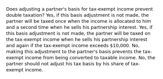 Does adjusting a partner's basis for tax-exempt income prevent double taxation? Yes, if this basis adjustment is not made, the partner will be taxed once when the income is allocated to him and a second time when he sells his partnership interest. Yes, if this basis adjustment is not made, the partner will be taxed on the tax-exempt income when he sells his partnership interest and again if the tax-exempt income exceeds 10,000. No, making this adjustment to the partner's basis prevents the tax-exempt income from being converted to taxable income. No, the partner should not adjust his tax basis by his share of tax-exempt income.