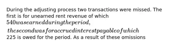 During the adjusting process two transactions were missed. The first is for unearned rent revenue of which 540 was earned during the period, the second was for accrued interest payable of which225 is owed for the period. As a result of these omissions