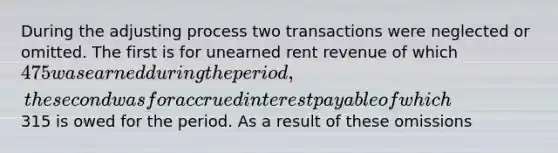 During the adjusting process two transactions were neglected or omitted. The first is for unearned rent revenue of which 475 was earned during the period, the second was for accrued interest payable of which315 is owed for the period. As a result of these omissions