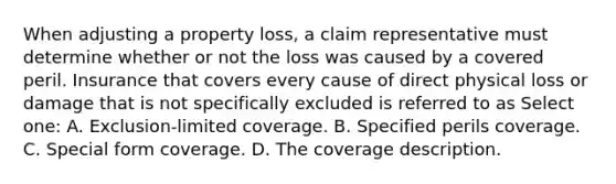 When adjusting a property loss, a claim representative must determine whether or not the loss was caused by a covered peril. Insurance that covers every cause of direct physical loss or damage that is not specifically excluded is referred to as Select one: A. Exclusion-limited coverage. B. Specified perils coverage. C. Special form coverage. D. The coverage description.