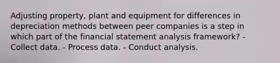 Adjusting property, plant and equipment for differences in depreciation methods between peer companies is a step in which part of the financial statement analysis framework? - Collect data. - Process data. - Conduct analysis.