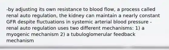 -by adjusting its own resistance to blood flow, a process called renal auto regulation, the kidney can maintain a nearly constant GFR despite fluctuations in systemic arterial blood pressure -renal auto regulation uses two different mechanisms: 1) a myogenic mechanism 2) a tubuloglomerular feedback mechanism