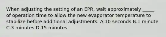 When adjusting the setting of an EPR, wait approximately _____ of operation time to allow the new evaporator temperature to stabilize before additional adjustments. A.10 seconds B.1 minute C.3 minutes D.15 minutes