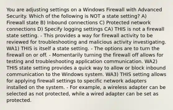 You are adjusting settings on a Windows Firewall with Advanced Security. Which of the following is NOT a state setting? A) Firewall state B) Inbound connections C) Protected network connections D) Specify logging settings CA) THIS is not a firewall state setting. - This provides a way for firewall activity to be reviewed for troubleshooting and malicious activity investigating. WA1) THIS is itself a state setting. - The options are to turn the firewall on or off. - Momentarily turning the firewall off allows for testing and troubleshooting application communication. WA2) THIS state setting provides a quick way to allow or block inbound communication to the Windows system. WA3) THIS setting allows for applying firewall settings to specific network adapters installed on the system. - For example, a wireless adapter can be selected as not protected, while a wired adapter can be set as protected.