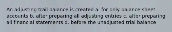 An adjusting trail balance is created a. for only balance sheet accounts b. after preparing all adjusting entries c. after preparing all financial statements d. before the unadjusted trial balance