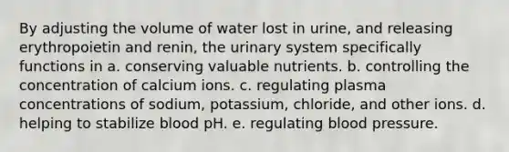 By adjusting the volume of water lost in urine, and releasing erythropoietin and renin, the urinary system specifically functions in a. conserving valuable nutrients. b. controlling the concentration of calcium ions. c. regulating plasma concentrations of sodium, potassium, chloride, and other ions. d. helping to stabilize blood pH. e. regulating <a href='https://www.questionai.com/knowledge/kD0HacyPBr-blood-pressure' class='anchor-knowledge'>blood pressure</a>.