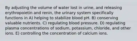 By adjusting the volume of water lost in urine, and releasing erythropoietin and renin, the urinary system specifically functions in A) helping to stabilize blood pH. B) conserving valuable nutrients. C) regulating blood pressure. D) regulating plasma concentrations of sodium, potassium, chloride, and other ions. E) controlling the concentration of calcium ions.