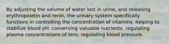 By adjusting the volume of water lost in urine, and releasing erythropoietin and renin, the urinary system specifically functions in controlling the concentration of vitamins. helping to stabilize blood pH. conserving valuable nutrients. regulating plasma concentrations of ions. regulating blood pressure.