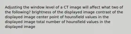 Adjusting the window level of a CT image will affect what two of the following? brightness of the displayed image contrast of the displayed image center point of hounsfield values in the displayed image total number of hounsfield values in the displayed image